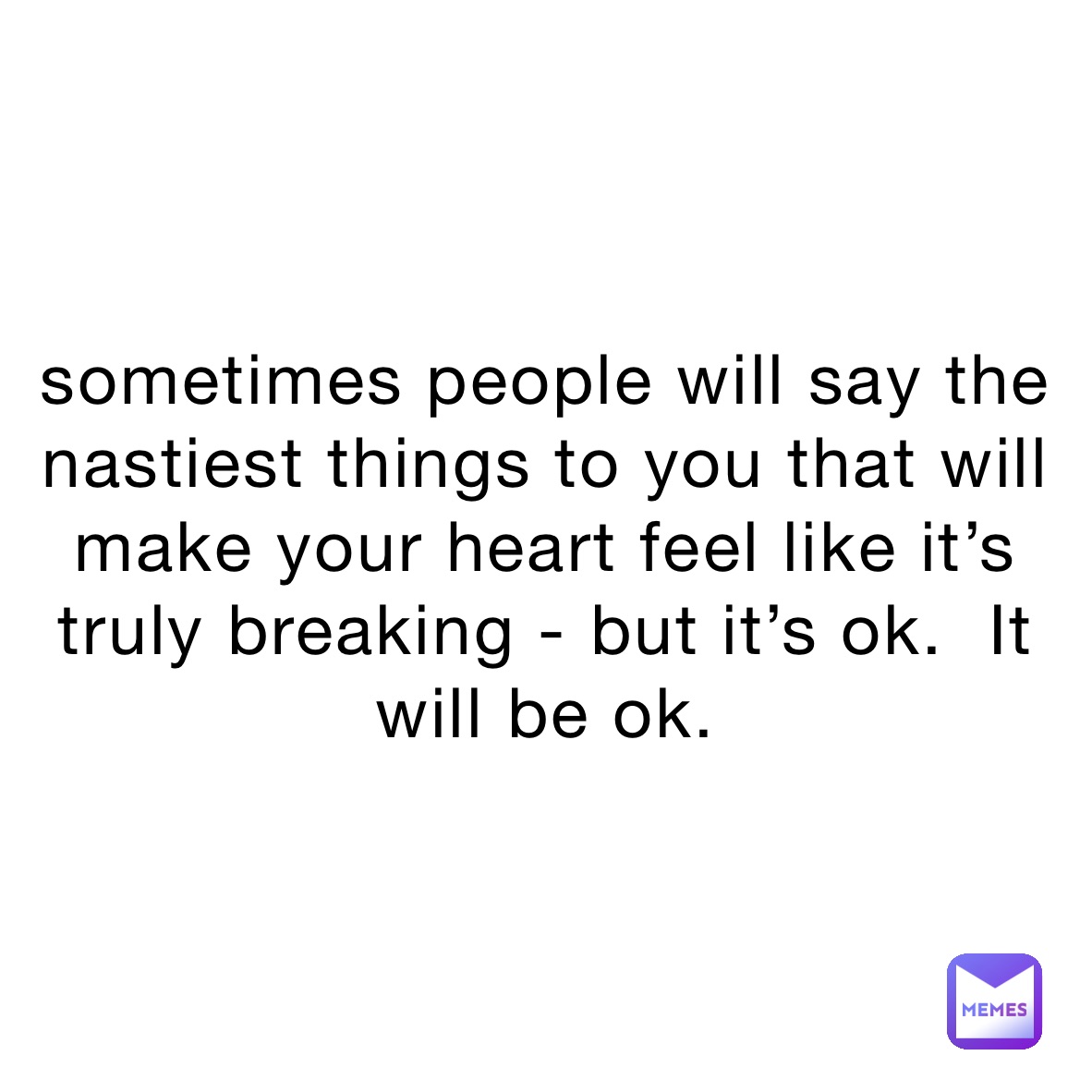 sometimes people will say the nastiest things to you that will make your heart feel like it’s truly breaking - but it’s ok.  It will be ok. 