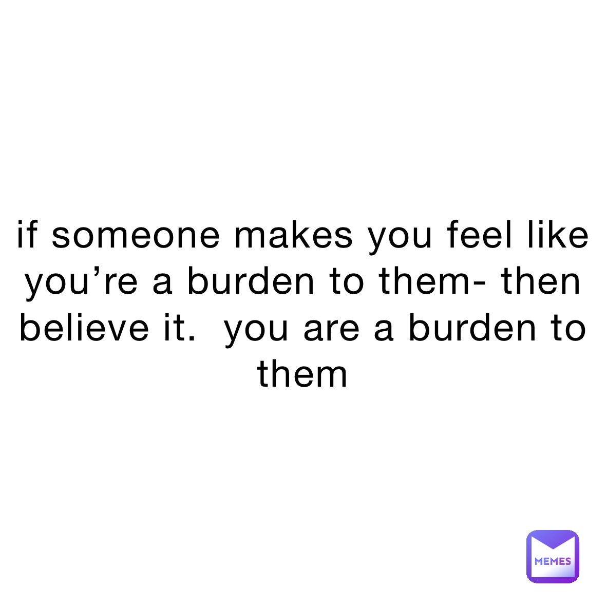 if someone makes you feel like you’re a burden to them- then believe it.  you are a burden to them 