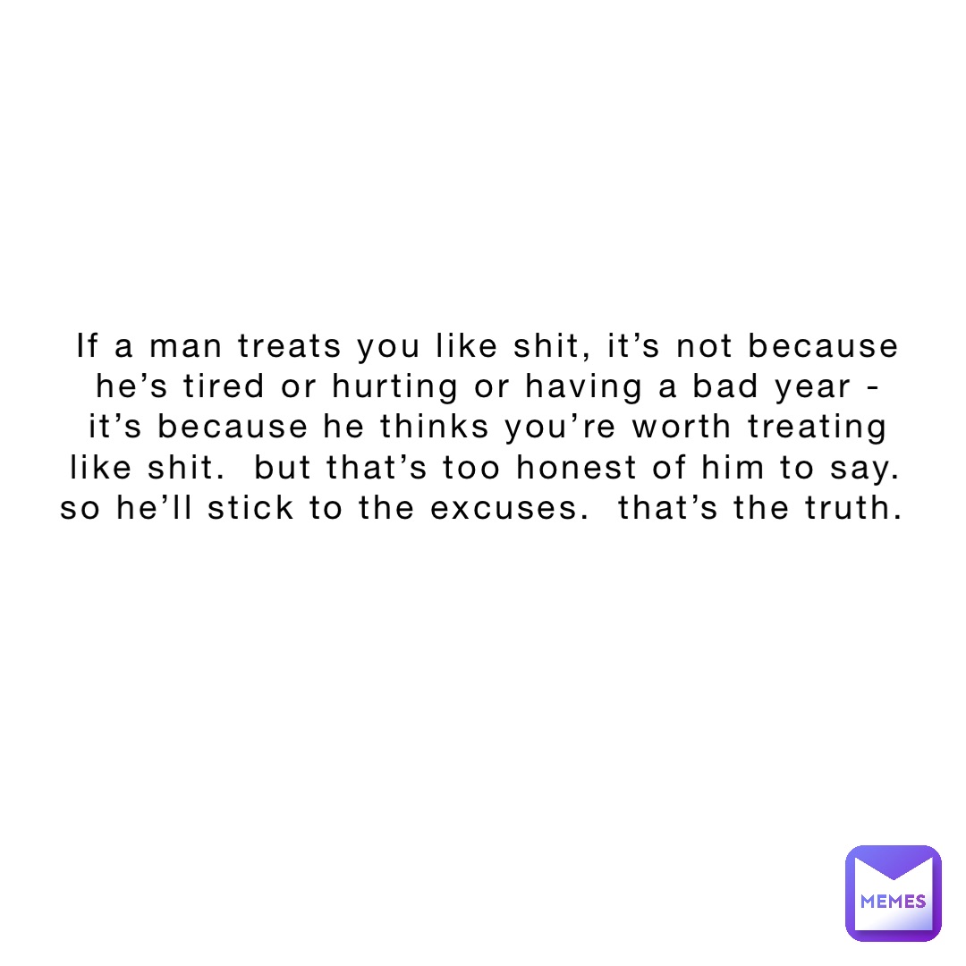 If a man treats you like shit, it’s not because he’s tired or hurting or having a bad year - it’s because he thinks you’re worth treating like shit.  But that’s too honest of him to say.  So he’ll stick to the excuses.  That’s the truth.