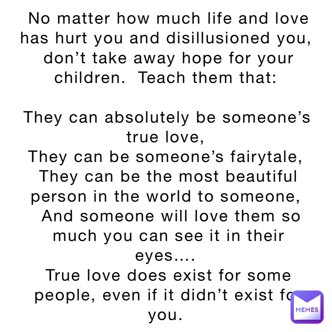 No matter how much life and love has hurt you and disillusioned you, don’t take away hope for your children.  Teach them that:

They can absolutely be someone’s true love,
They can be someone’s fairytale,
They can be the most beautiful person in the world to someone,
 And someone will love them so much you can see it in their eyes….
True love does exist for some people, even if it didn’t exist for you.