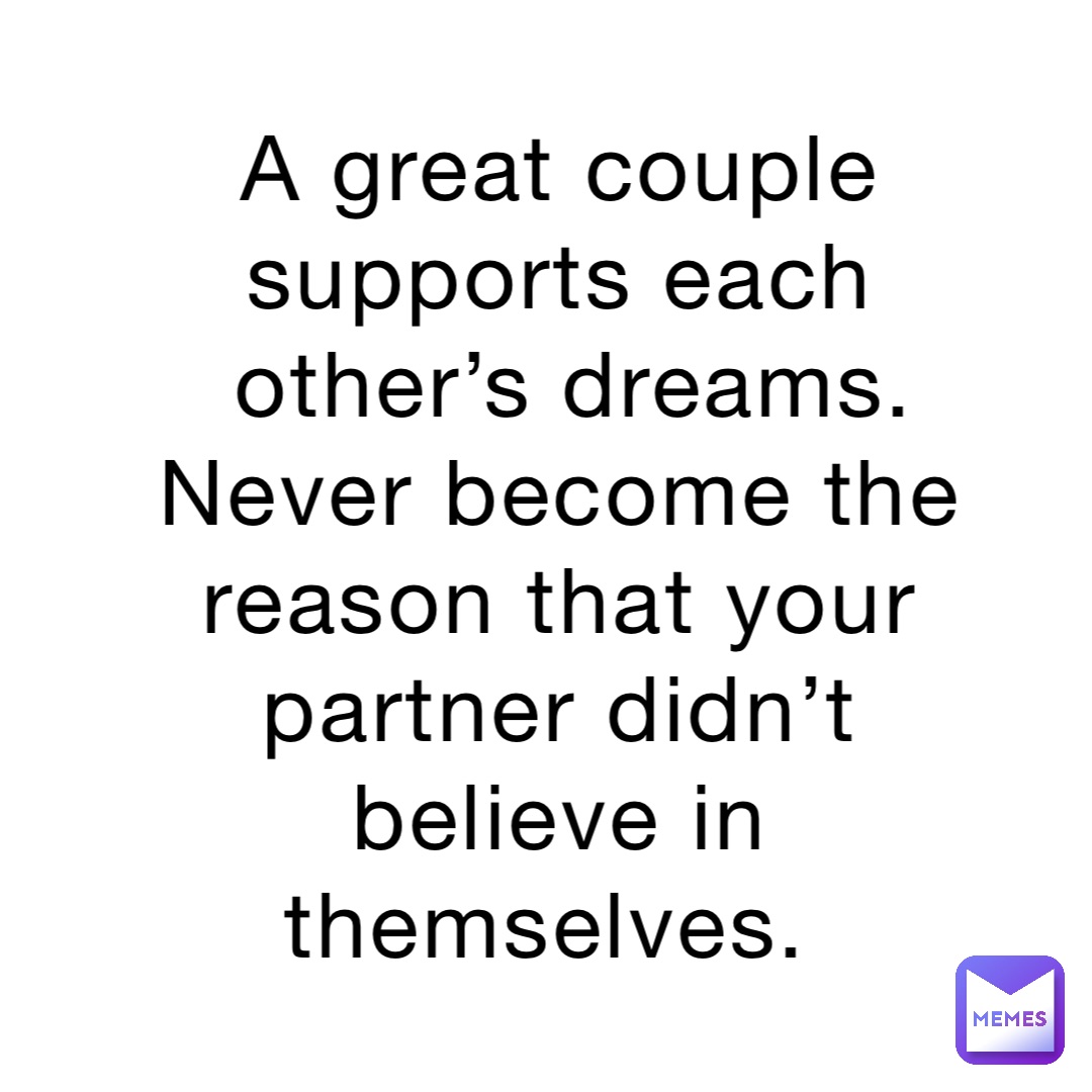 A great couple supports each other’s dreams.  Never become the reason that your partner didn’t believe in themselves.