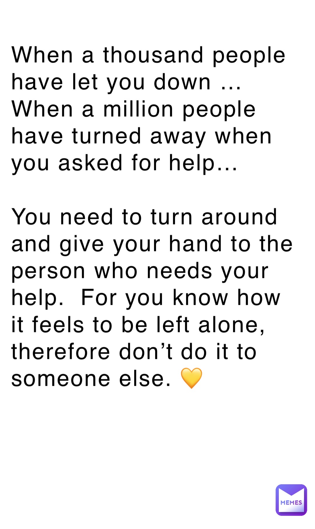 When a thousand people have let you down …
When a million people have turned away when you asked for help…

You need to turn around and give your hand to the person who needs your help.  For you know how it feels to be left alone, therefore don’t do it to someone else. 💛