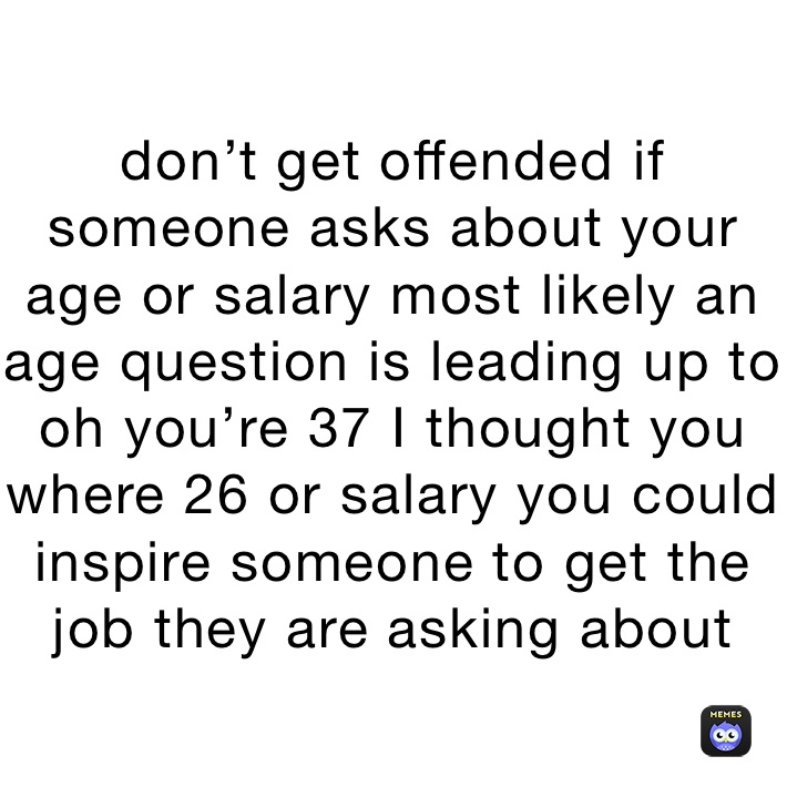 don’t get offended if someone asks about your age or salary most likely an age question is leading up to oh you’re 37 I thought you where 26 or salary you could inspire someone to get the job they are asking about