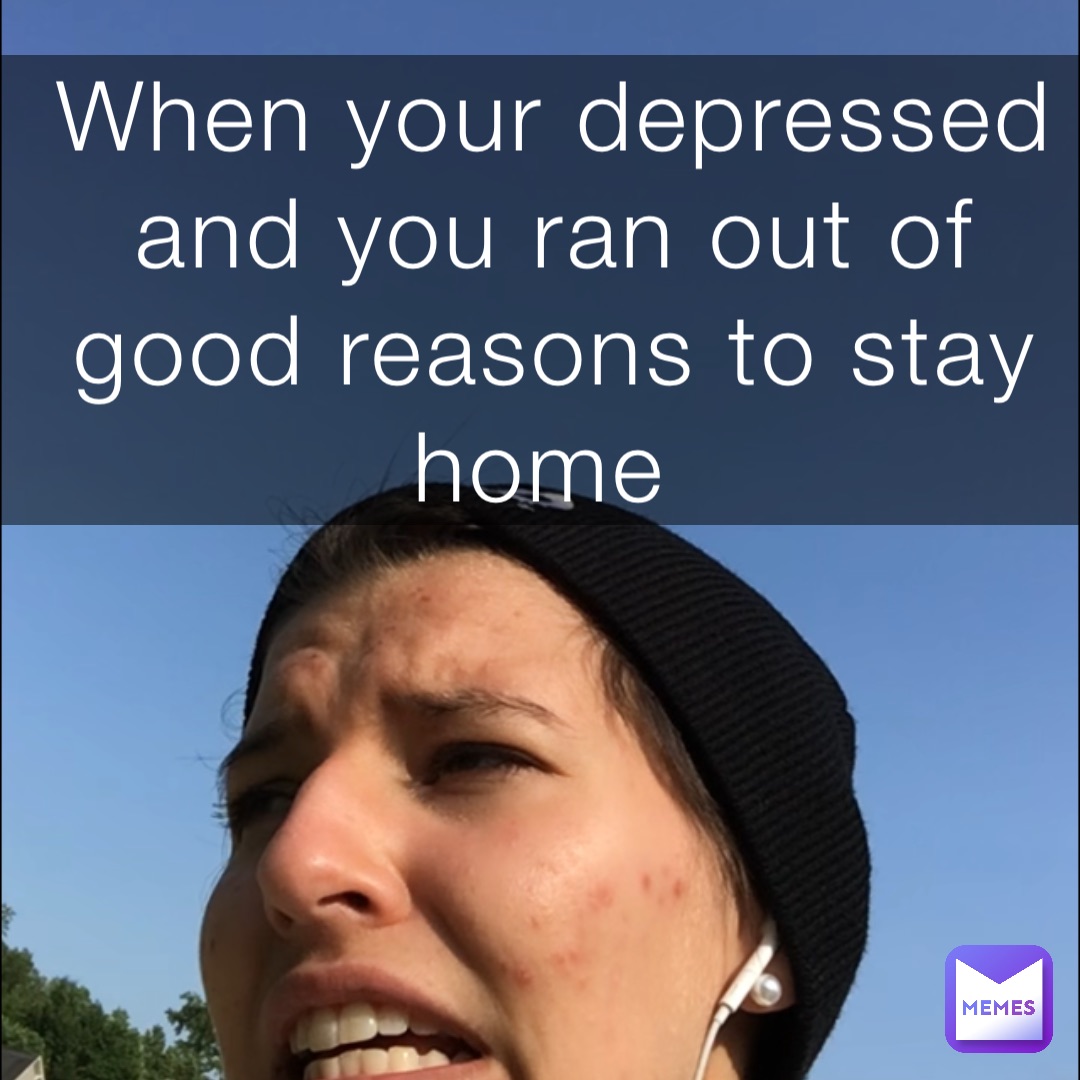 When your depressed and you ran out of good reasons to stay home