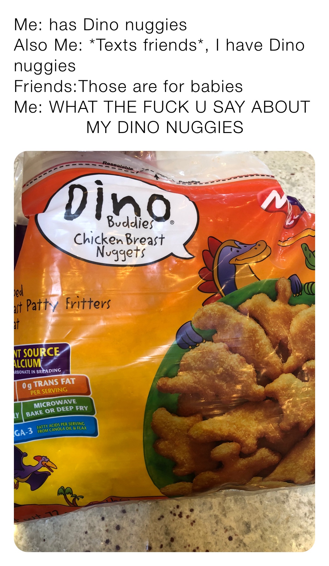 Me: has Dino nuggies
Also Me: *Texts friends*, I have Dino nuggies
Friends:Those are for babies
Me: WHAT THE FUCK U SAY ABOUT 
             MY DINO NUGGIES