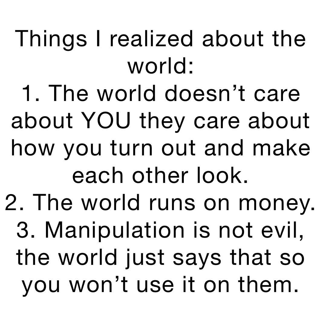 Things I realized about the world:
1. The world doesn’t care about YOU they care about how you turn out and make each other look.
2. The world runs on money.
3. Manipulation is not evil, the world just says that so you won’t use it on them. Things I realized about the world:
1. The world doesn’t care about YOU they care about how you turn out and make each other look.
2. The world runs on money.
3. Manipulation is not evil, the world just says that so you won’t use it on them.