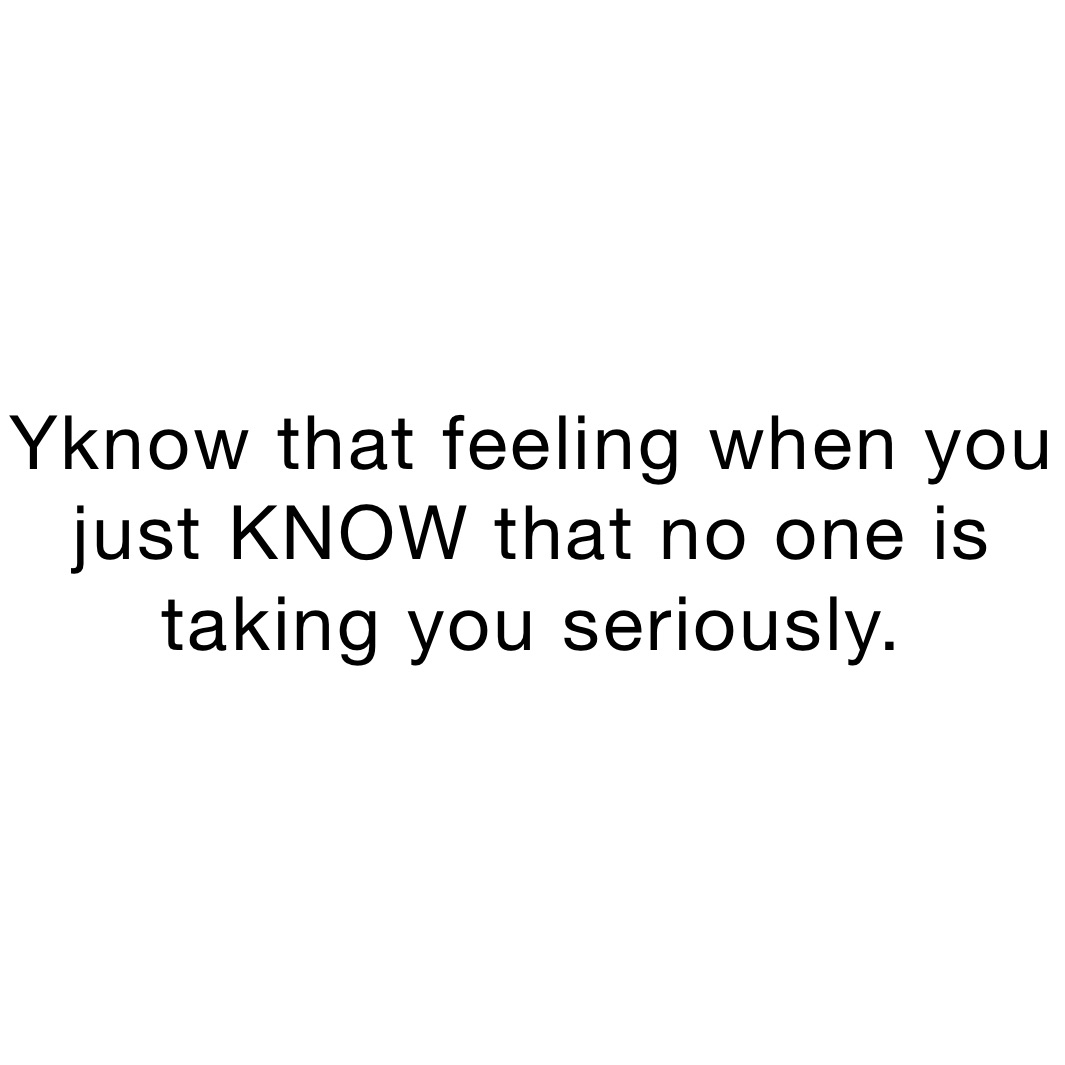 Yknow that feeling when you just KNOW that no one is taking you seriously.