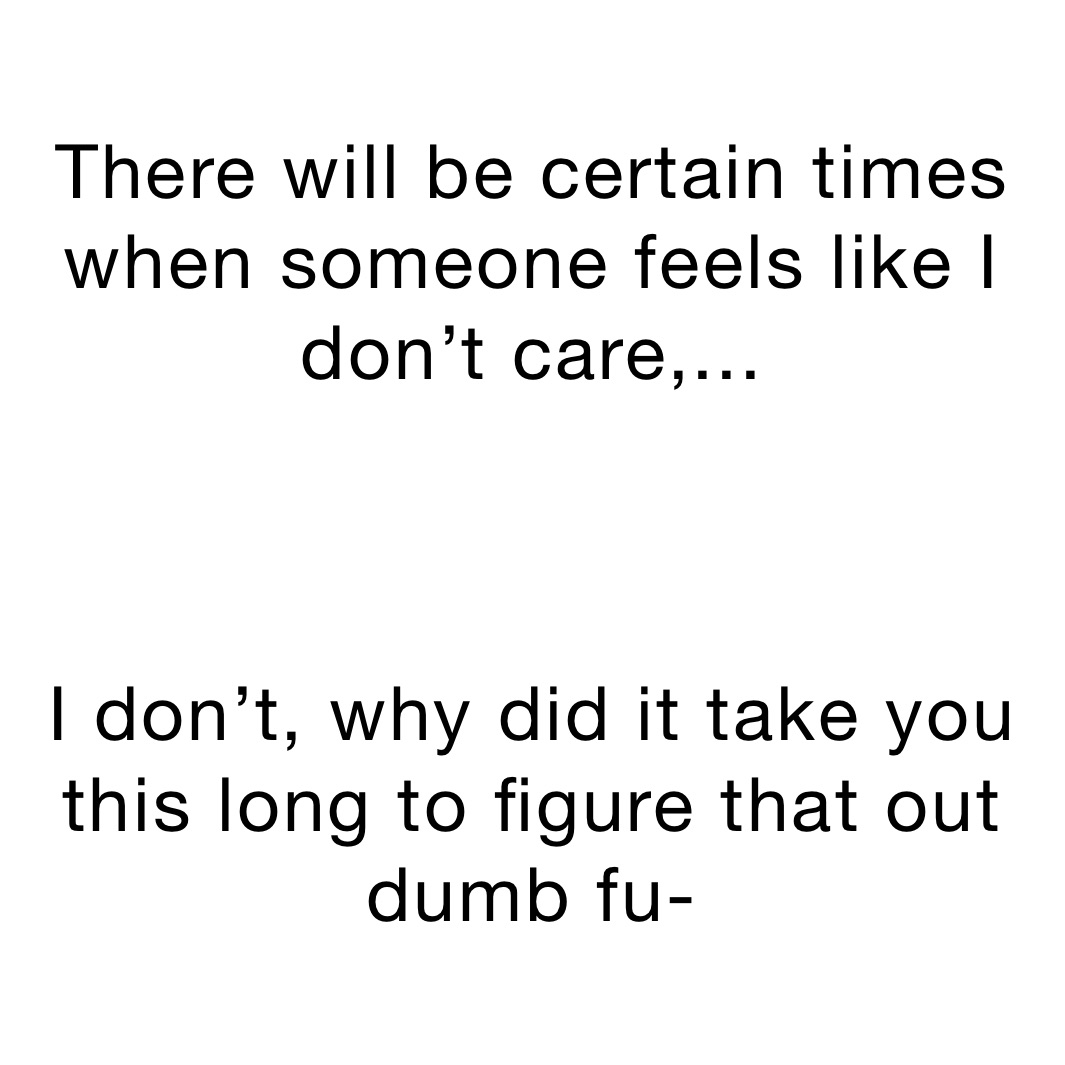 There will be certain times when someone feels like I don’t care,...



I don’t, why did it take you this long to figure that out dumb fu-