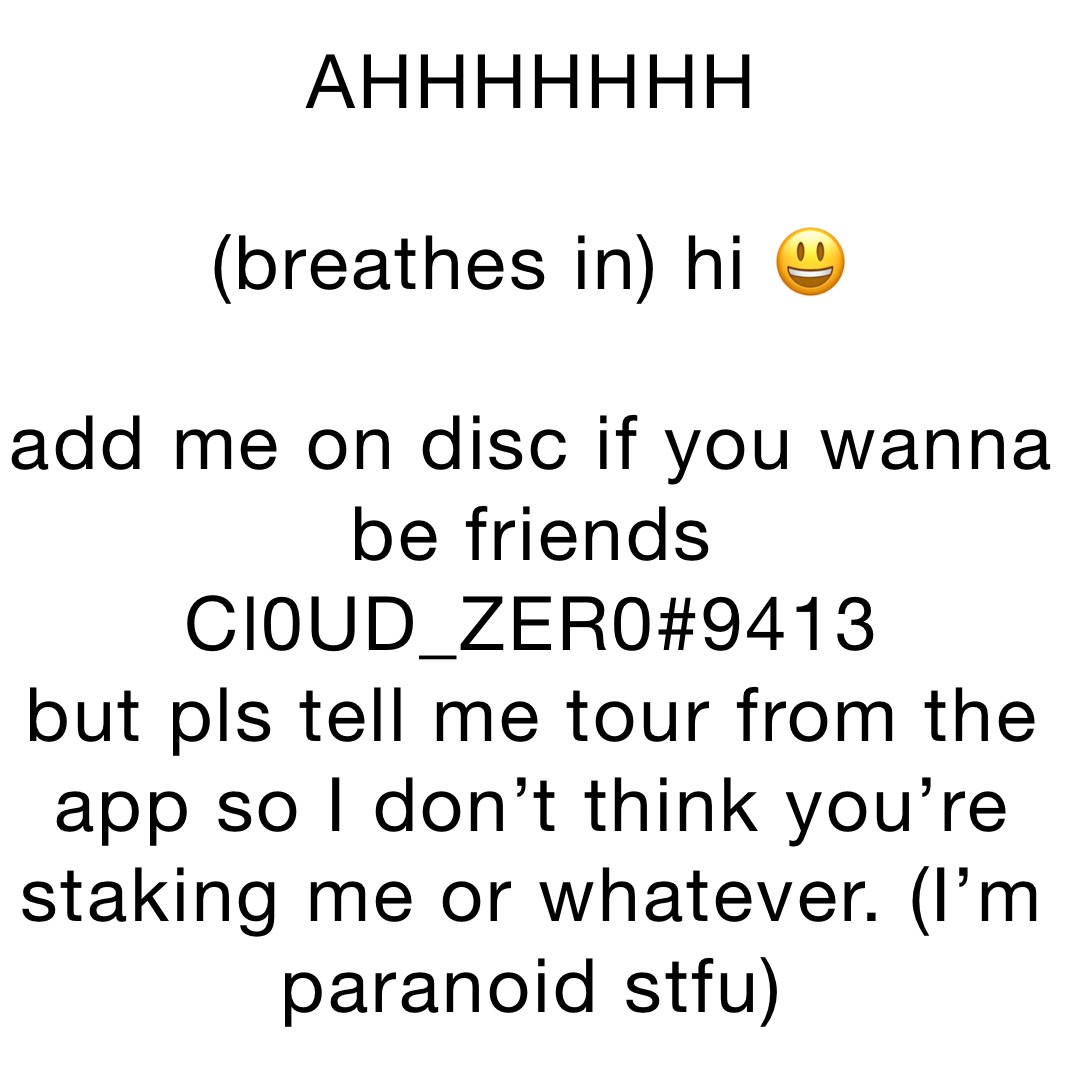 AHHHHHHH 

(breathes in) hi 😃 

add me on disc if you wanna be friends Cl0UD_ZER0#9413
but pls tell me tour from the app so I don’t think you’re staking me or whatever. (I’m paranoid stfu)
