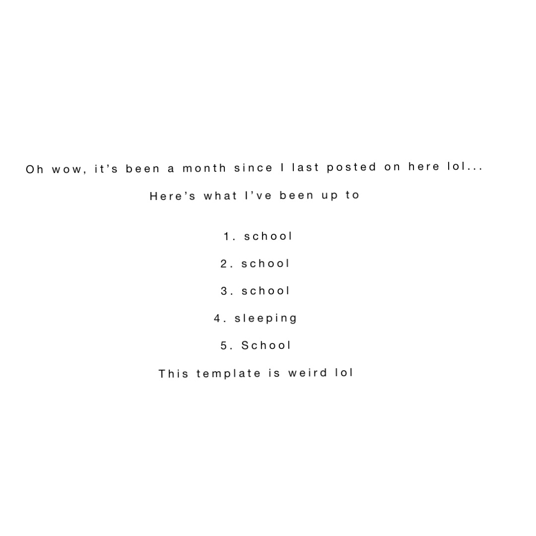 Oh wow, it’s been a month since I last posted on here lol...

Here’s what I’ve been up to


1. school 

2. school

3. school

4. sleeping

5. School

This template is weird lol