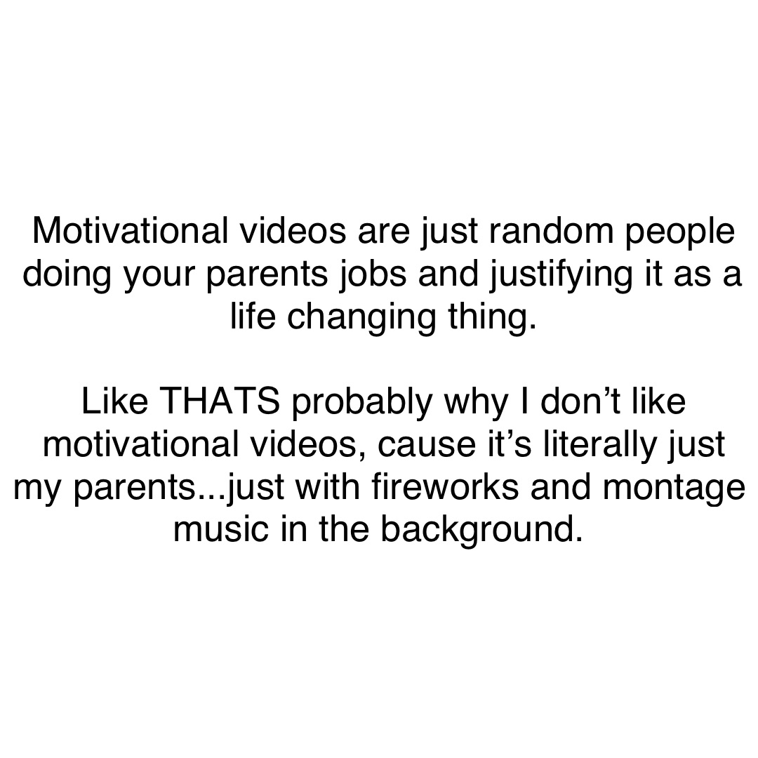 Motivational videos are just random people doing your parents jobs and justifying it as a life changing thing. 

Like THATS probably why I don’t like motivational videos, cause it’s literally just my parents...just with fireworks and montage music in the background.