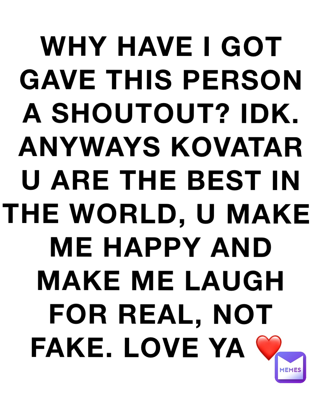 Why have I got gave this person a shoutout? Idk. Anyways kovatar u are the best in the world, u make me happy and make me laugh for real, not fake. Love ya ❤️