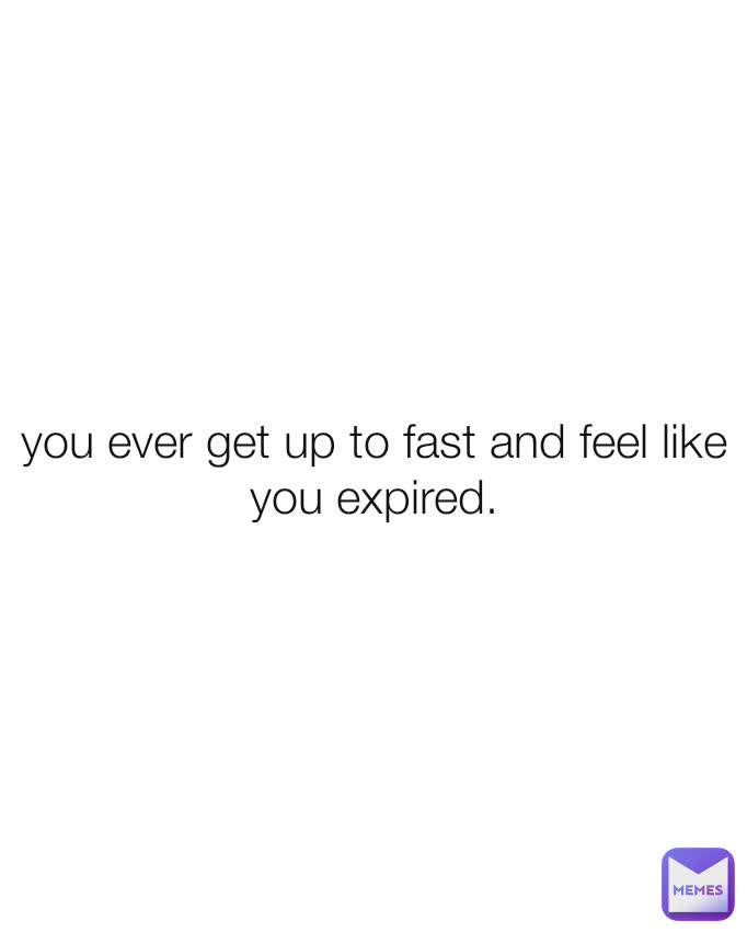 you ever get up to fast and feel like you expired.