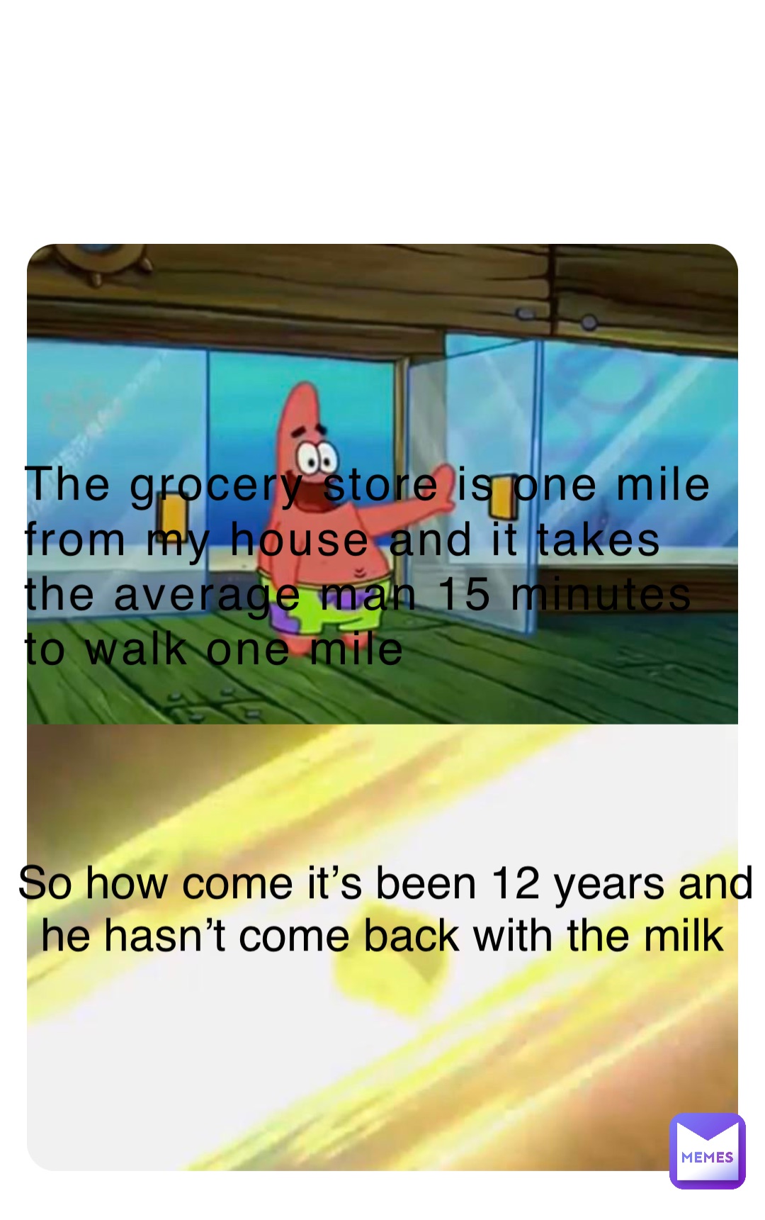 The grocery store is one mile from my house and it takes the average man 15 minutes to walk one mile So how come it’s been 12 years and he hasn’t come back with the milk