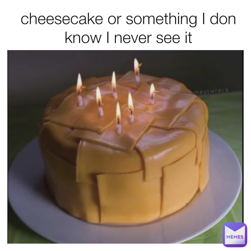 cheesecake or something I don know I never see it