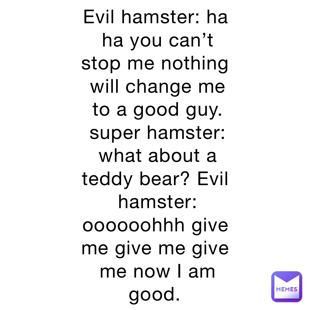 Evil hamster: ha ha you can’t stop me nothing will change me to a good guy. super hamster: what about a teddy bear? Evil hamster: oooooohhh give me give me give me now I am good.