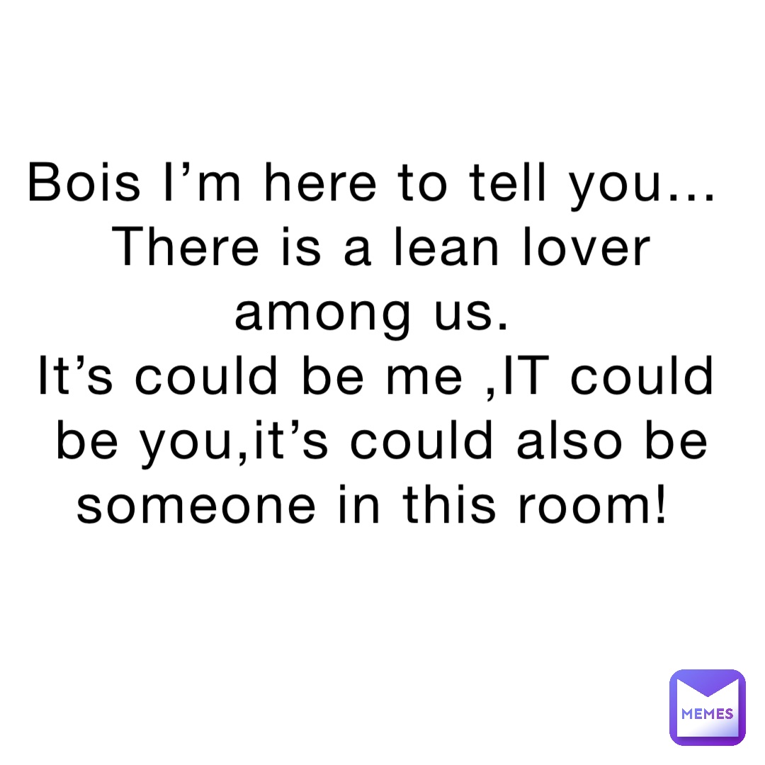 Bois I’m here to tell you…
There is a lean lover among us.
It’s could be me ,IT could be you,it’s could also be someone in this room!