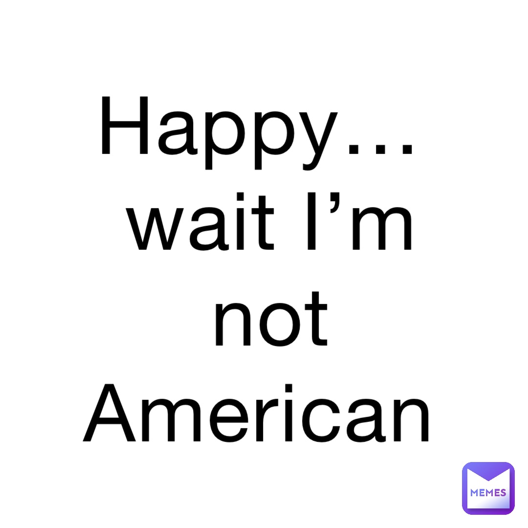 Happy…wait I’m not American