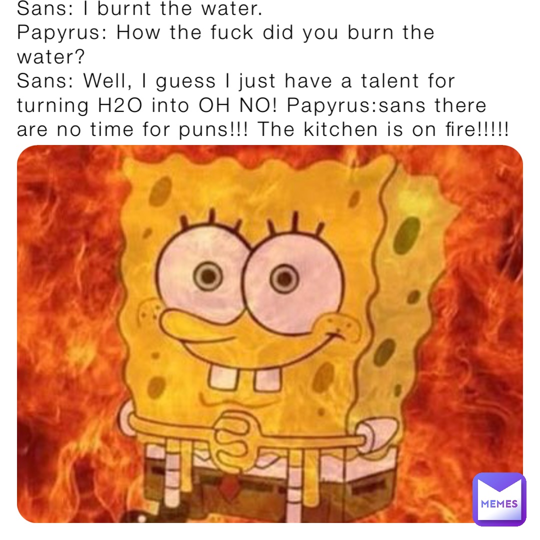 Sans: I burnt the water.
Papyrus: How the fuck did you burn the water?
Sans: Well, I guess I just have a talent for turning H2O into OH NO! Papyrus:sans there are no time for puns!!! The kitchen is on fire!!!!!