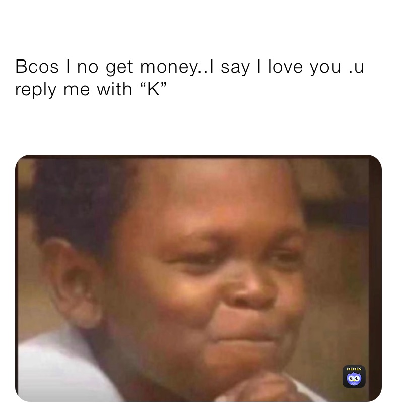 Bcos I no get money..I say I love you .u reply me with “K”