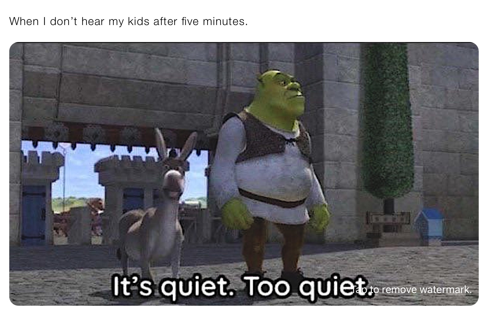 When I don’t hear my kids after five minutes. 