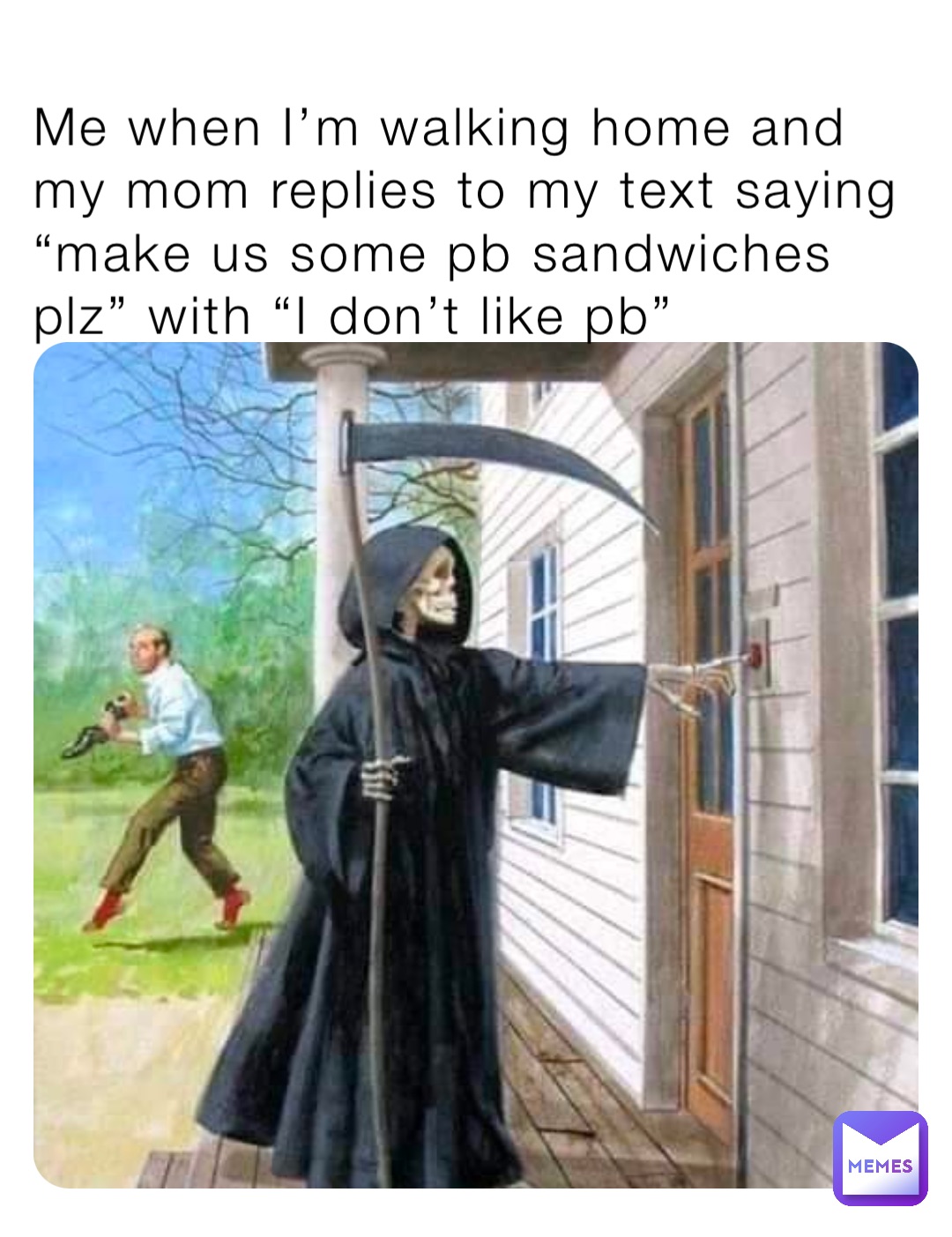 Me when I’m walking home and my mom replies to my text saying “make us some pb sandwiches plz” with “I don’t like pb”