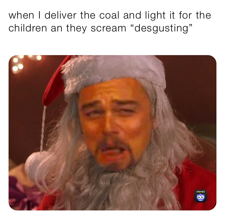 when I deliver the coal and light it for the children an they scream “desgusting”
