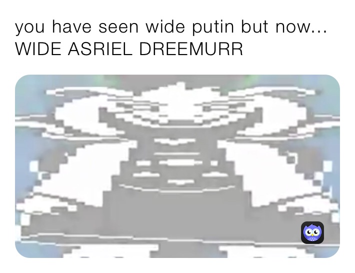 you have seen wide putin but now... WIDE ASRIEL DREEMURR
