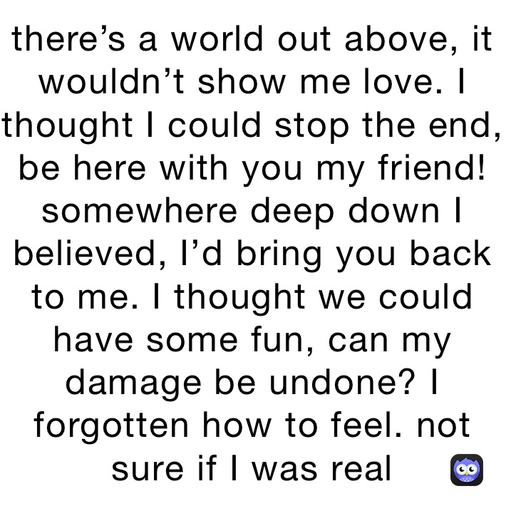 there’s a world out above, it wouldn’t show me love. I thought I could stop the end,  be here with you my friend!
somewhere deep down I believed, I’d bring you back to me. I thought we could have some fun, can my damage be undone? I forgotten how to feel. not sure if I was real