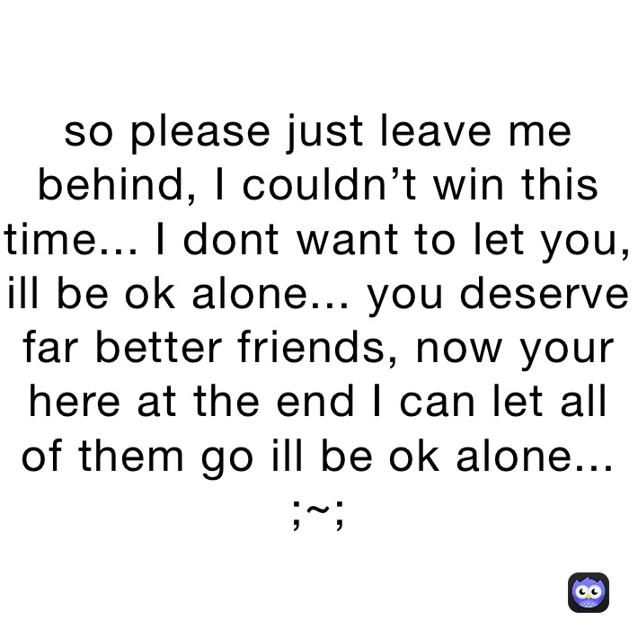 so please just leave me behind, I couldn’t win this time... I dont want to let you, ill be ok alone... you deserve far better friends, now your here at the end I can let all of them go ill be ok alone...
;~;