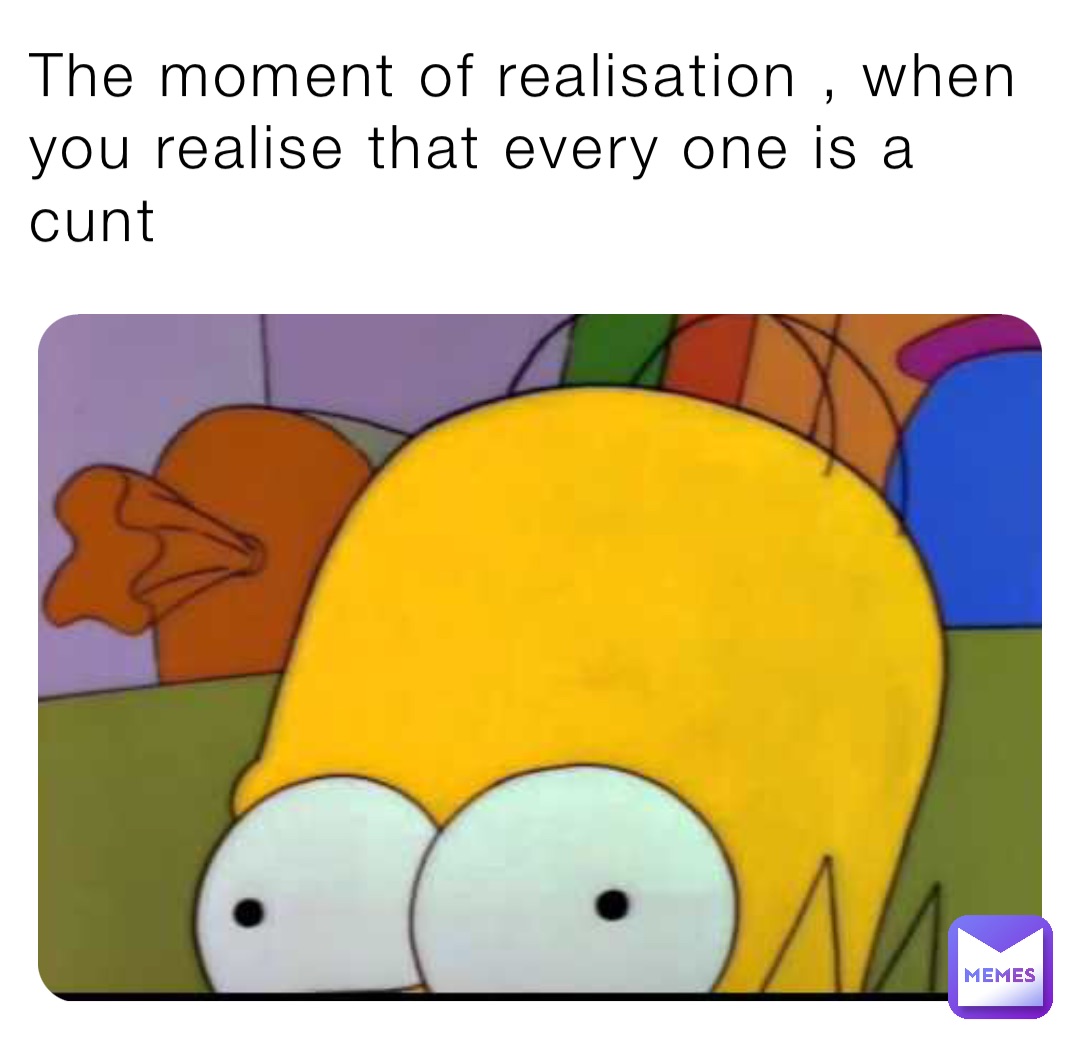 The moment of realisation , when you realise that every one is a cunt
