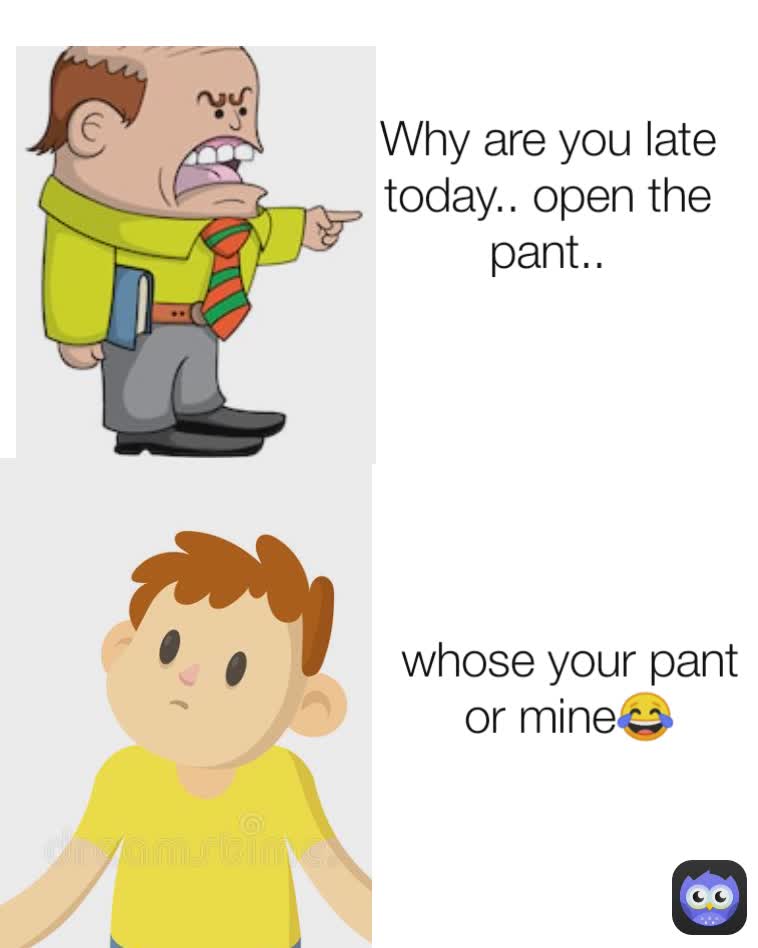 whose your pant or mine😂 Why are you late today.. open the pant..