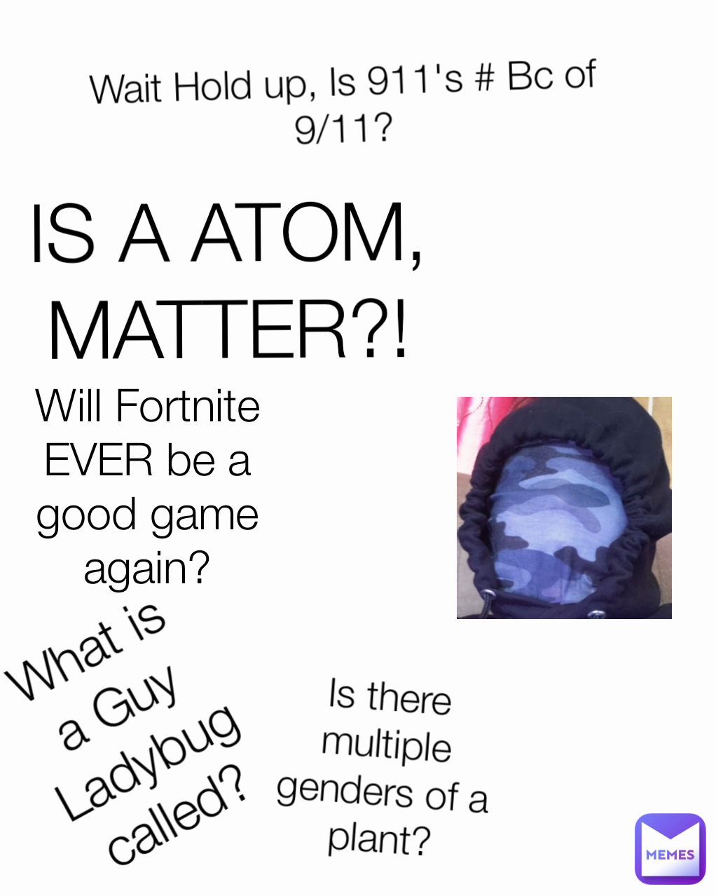 IS A ATOM, MATTER?! What is a Guy Ladybug called? Will Fortnite EVER be a good game again? Wait Hold up, Is 911's # Bc of 9/11? Is there multiple genders of a plant?