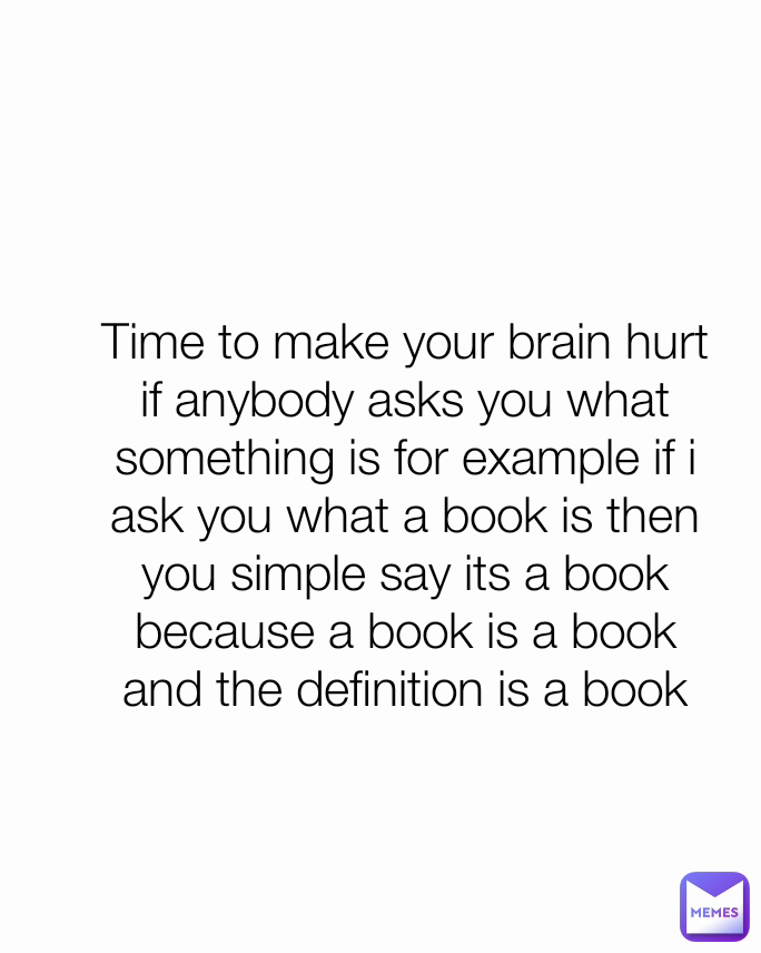 Time to make your brain hurt
if anybody asks you what something is for example if i ask you what a book is then you simple say its a book because a book is a book and the definition is a book