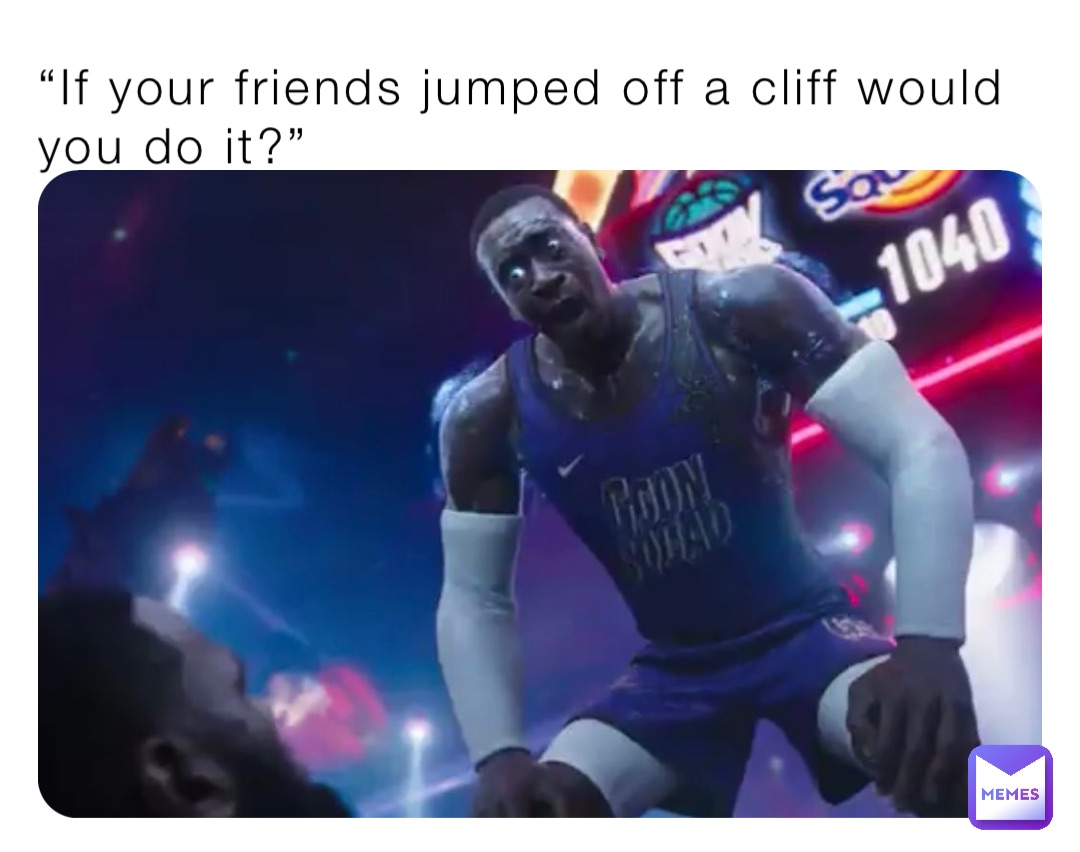 “If your friends jumped off a cliff would you do it?”