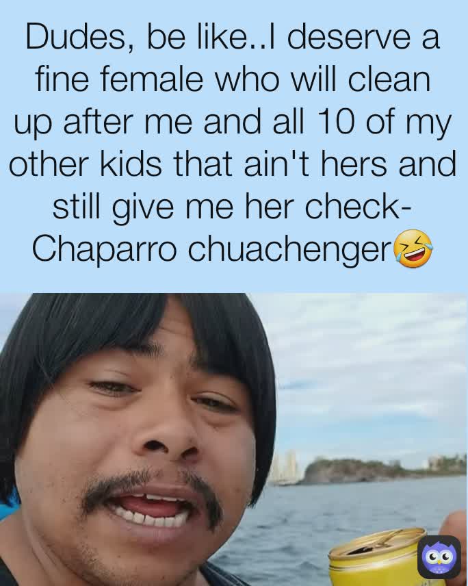 Dudes, be like..I deserve a fine female who will clean up after me and all 10 of my other kids that ain't hers and still give me her check-
Chaparro chuachenger🤣
