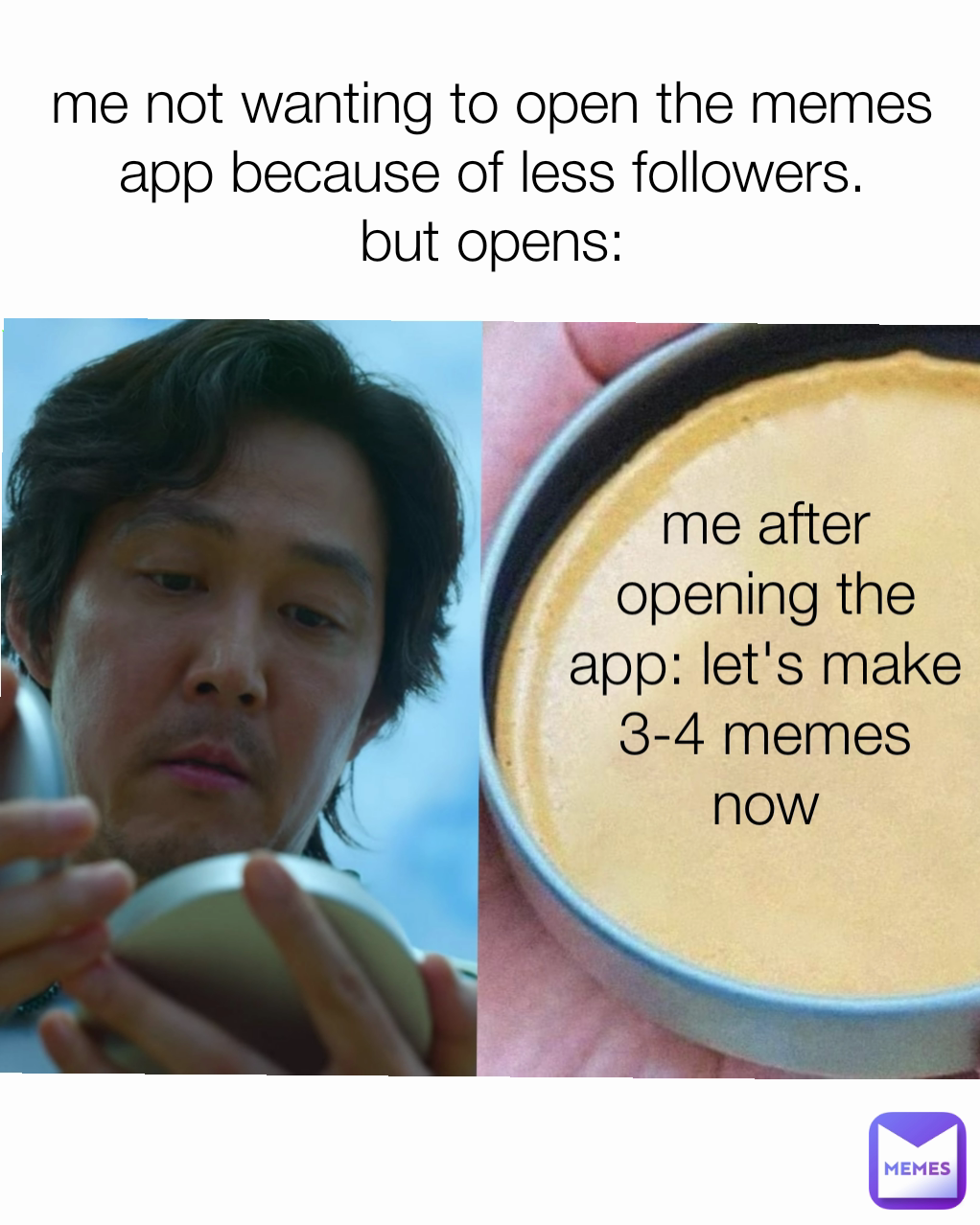 me not wanting to open the memes app because of less followers.
but opens: me after opening the app: let's make 3-4 memes now