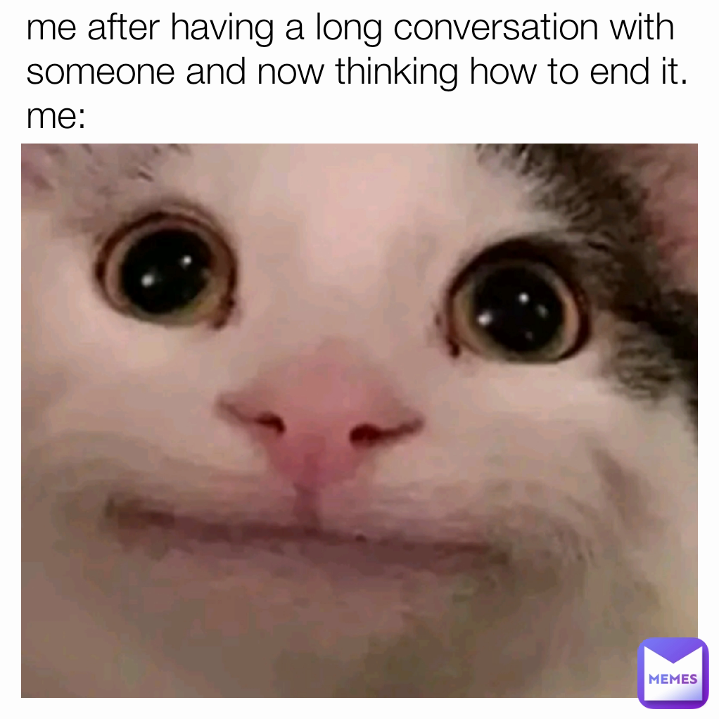 me after having a long conversation with someone and now thinking how to end it.
me:

