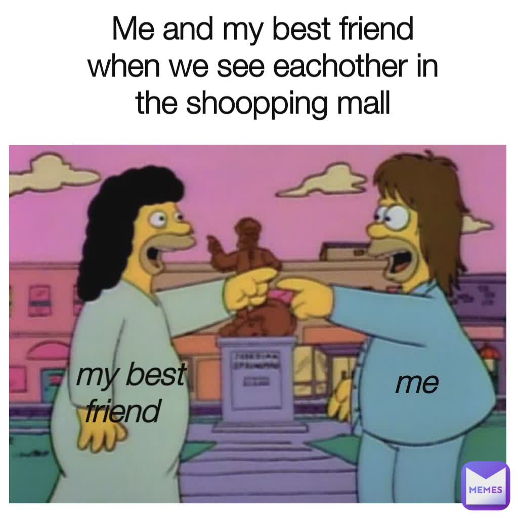 me my best friend Me and my best friend when we see eachother in the shoopping mall