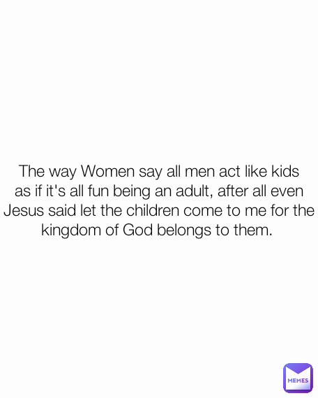 The way Women say all men act like kids as if it's all fun being an adult, after all even Jesus said let the children come to me for the kingdom of God belongs to them. 