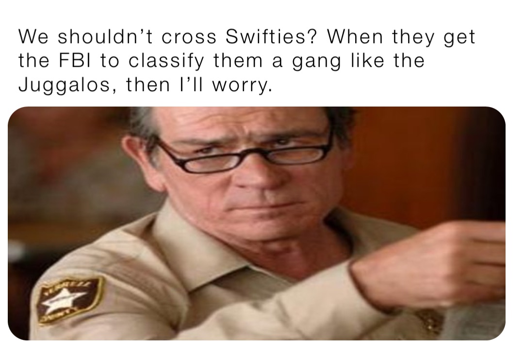 We shouldn’t cross Swifties? When they get the FBI to classify them a gang like the Juggalos, then I’ll worry.