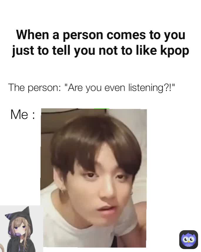 Me : The person: "Are you even listening?!" When a person comes to you just to tell you not to like kpop