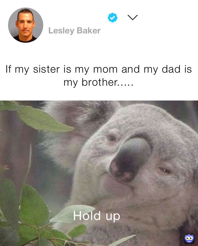 If my sister is my mom and my dad is my brother.....