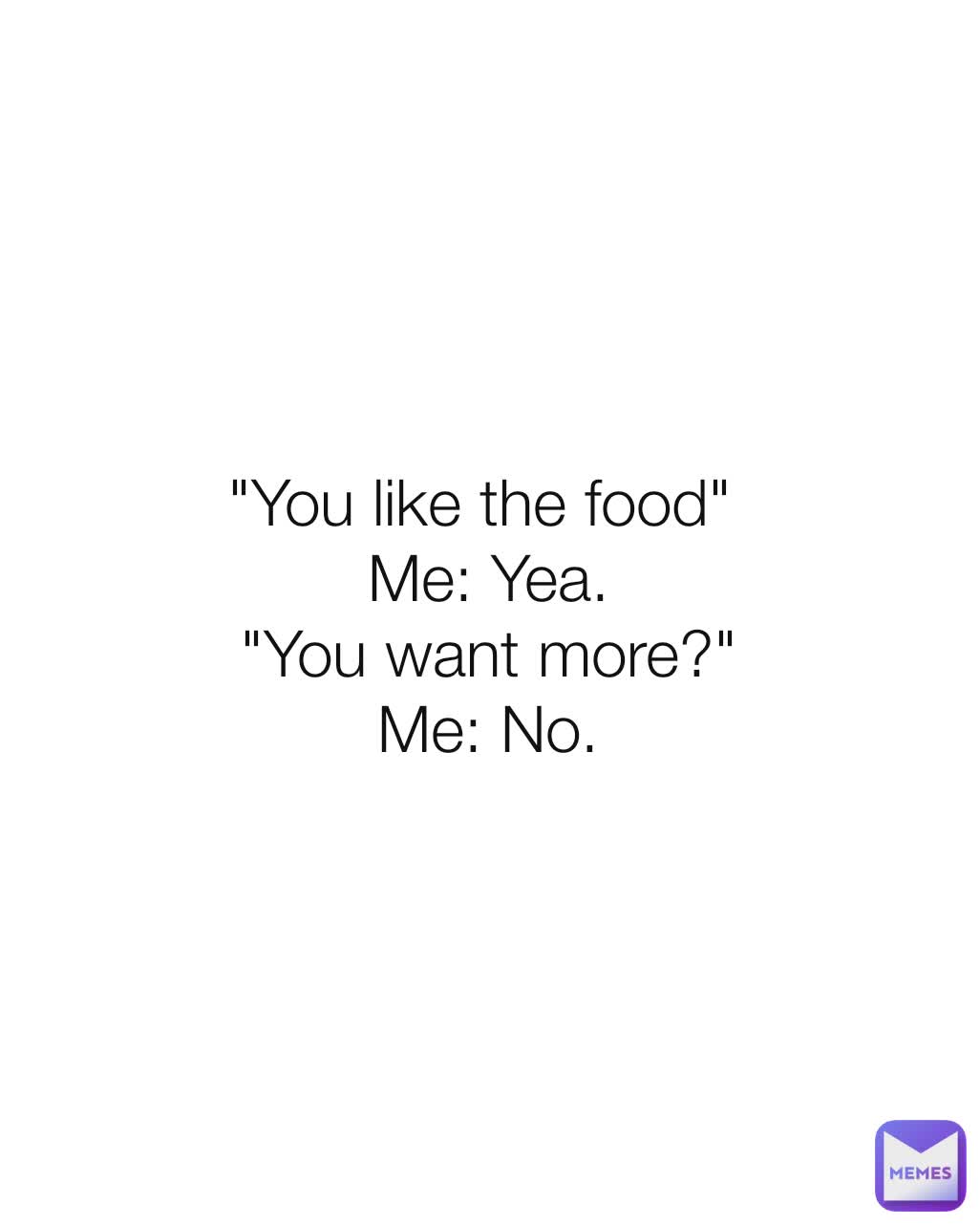 "You like the food" 
Me: Yea.
"You want more?"
Me: No.