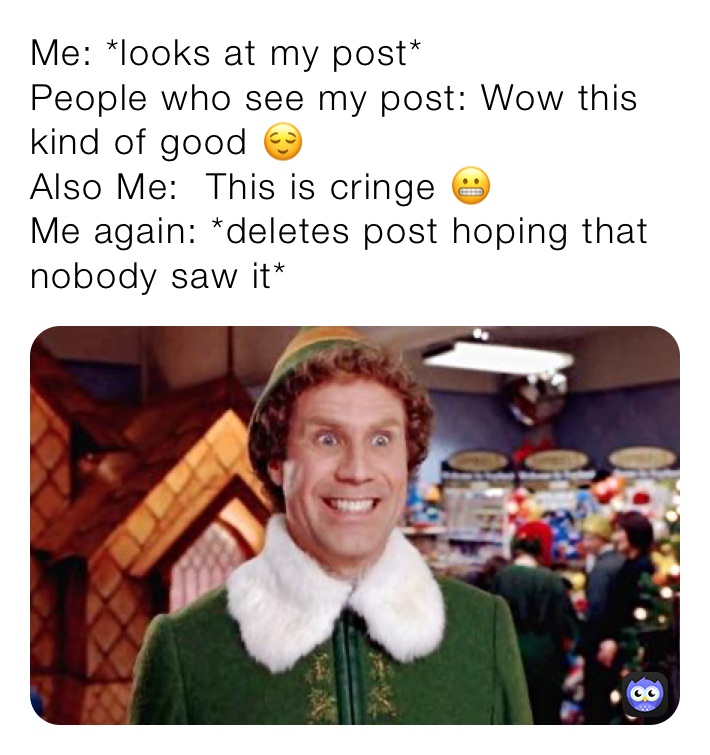 Me: *looks at my post*
People who see my post: Wow this kind of good 😌 
Also Me:  ￼This is cringe 😬
Me again: *deletes post hoping that nobody saw it*