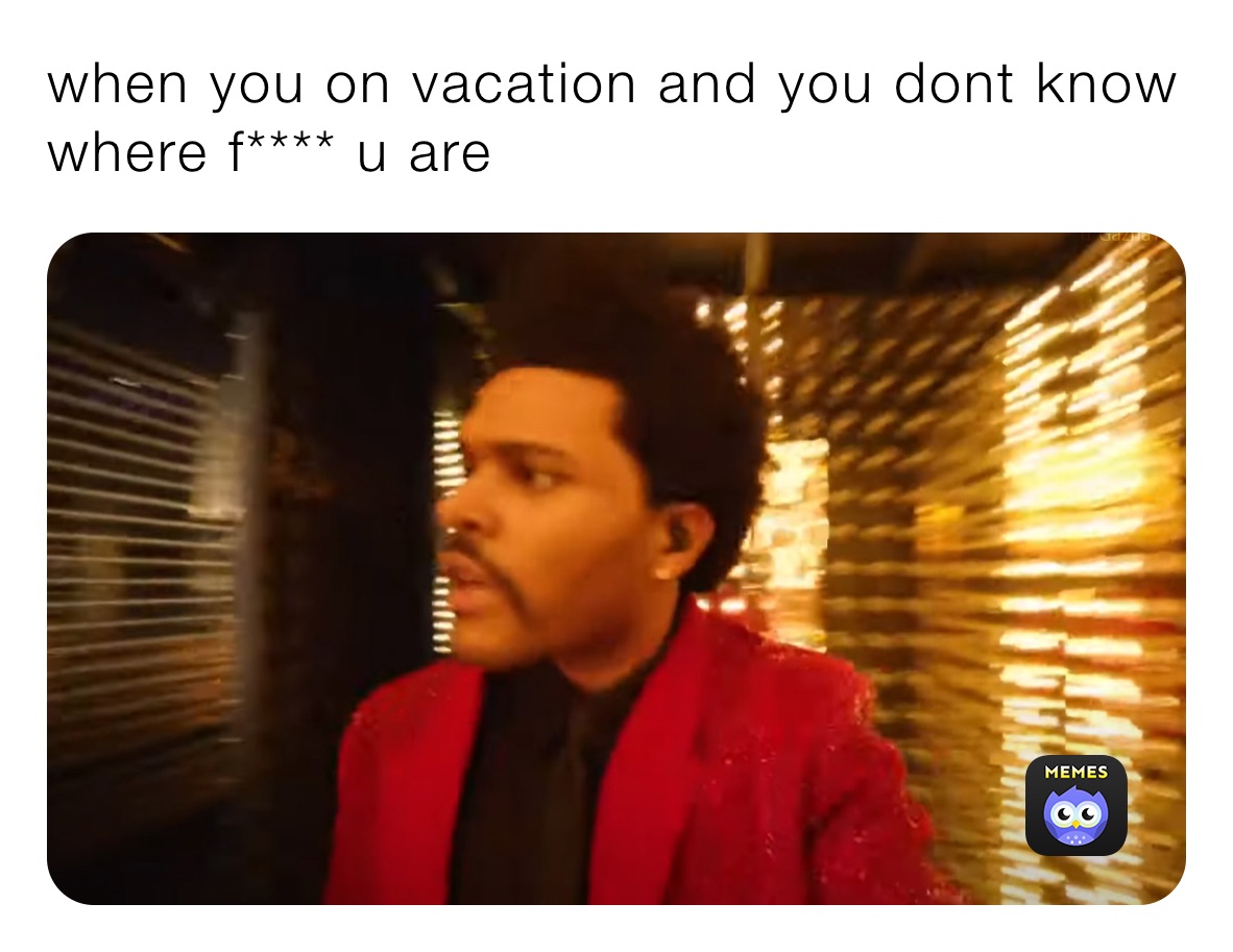 when you on vacation and you dont know where f**** u are 