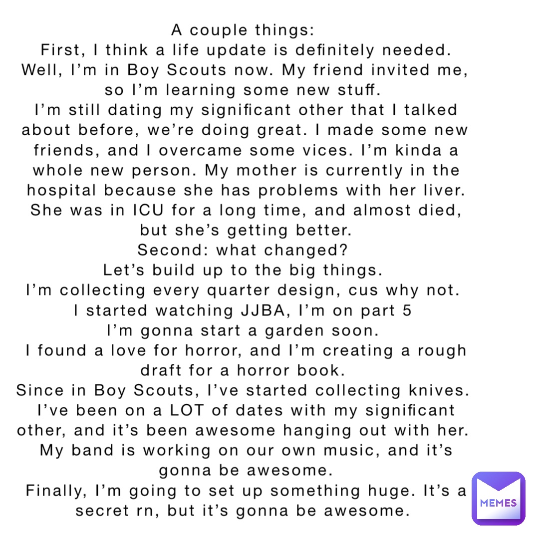 A couple things:
First, I think a life update is definitely needed. Well, I’m in Boy Scouts now. My friend invited me, so I’m learning some new stuff.
I’m still dating my significant other that I talked about before, we’re doing great. I made some new friends, and I overcame some vices. I’m kinda a whole new person. My mother is currently in the hospital because she has problems with her liver. She was in ICU for a long time, and almost died, but she’s getting better. 
Second: what changed?
Let’s build up to the big things.
I’m collecting every quarter design, cus why not.
I started watching JJBA, I’m on part 5
I’m gonna start a garden soon.
I found a love for horror, and I’m creating a rough draft for a horror book.
Since in Boy Scouts, I’ve started collecting knives.
I’ve been on a LOT of dates with my significant other, and it’s been awesome hanging out with her.
My band is working on our own music, and it’s gonna be awesome. 
Finally, I’m going to set up something huge. It’s a secret rn, but it’s gonna be awesome.