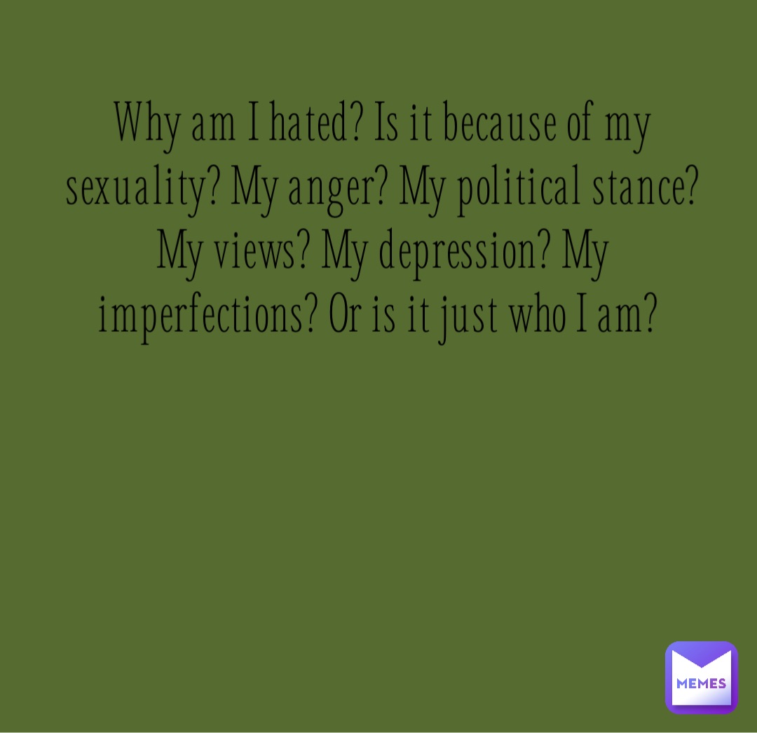 Why am I hated? Is it because of my sexuality? My anger? My political stance? My views? My depression? My imperfections? Or is it just who I am?