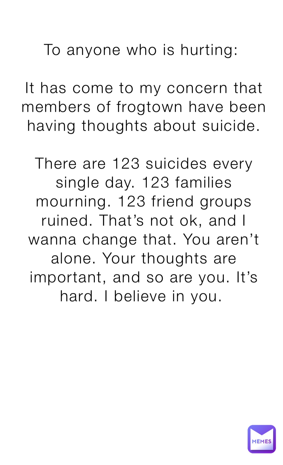 To anyone who is hurting:

It has come to my concern that members of frogtown have been having thoughts about suicide. 

There are 123 suicides every single day. 123 families mourning. 123 friend groups ruined. That’s not ok, and I wanna change that. You aren’t alone. Your thoughts are important, and so are you. It’s hard. I believe in you.