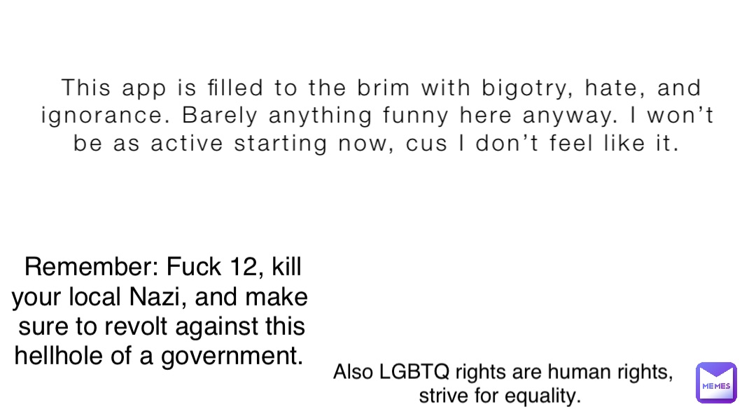 This app is filled to the brim with bigotry, hate, and ignorance. Barely anything funny here anyway. I won’t be as active starting now, cus I don’t feel like it. Remember: Fuck 12, kill your local Nazi, and make sure to revolt against this hellhole of a government. Also LGBTQ rights are human rights, strive for equality.